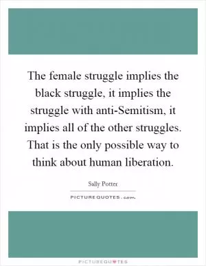 The female struggle implies the black struggle, it implies the struggle with anti-Semitism, it implies all of the other struggles. That is the only possible way to think about human liberation Picture Quote #1