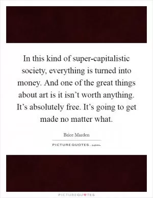 In this kind of super-capitalistic society, everything is turned into money. And one of the great things about art is it isn’t worth anything. It’s absolutely free. It’s going to get made no matter what Picture Quote #1