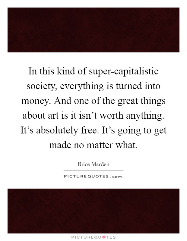 In this kind of super-capitalistic society, everything is turned into money. And one of the great things about art is it isn't worth anything. It's absolutely free. It's going to get made no matter what Picture Quote #1