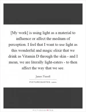 [My work] is using light as a material to influence or affect the medium of perception. I feel that I want to use light as this wonderful and magic elixir that we drink as Vitamin D through the skin - and I mean, we are literally light-eaters - to then affect the way that we see Picture Quote #1