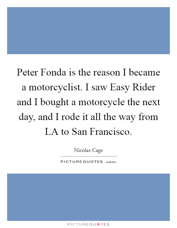 Peter Fonda is the reason I became a motorcyclist. I saw Easy Rider and I bought a motorcycle the next day, and I rode it all the way from LA to San Francisco Picture Quote #1