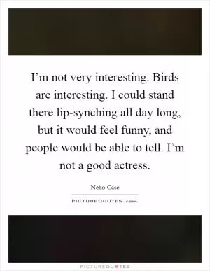 I’m not very interesting. Birds are interesting. I could stand there lip-synching all day long, but it would feel funny, and people would be able to tell. I’m not a good actress Picture Quote #1