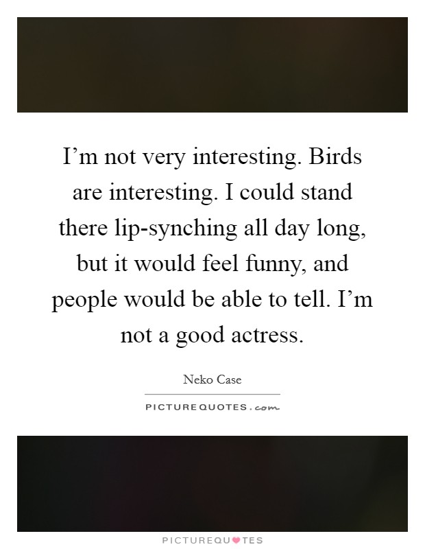 I'm not very interesting. Birds are interesting. I could stand there lip-synching all day long, but it would feel funny, and people would be able to tell. I'm not a good actress Picture Quote #1