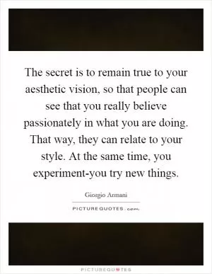 The secret is to remain true to your aesthetic vision, so that people can see that you really believe passionately in what you are doing. That way, they can relate to your style. At the same time, you experiment-you try new things Picture Quote #1