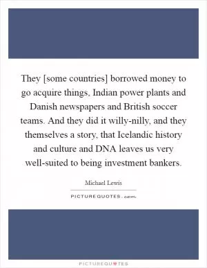 They [some countries] borrowed money to go acquire things, Indian power plants and Danish newspapers and British soccer teams. And they did it willy-nilly, and they themselves a story, that Icelandic history and culture and DNA leaves us very well-suited to being investment bankers Picture Quote #1