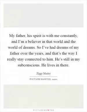 My father, his spirit is with me constantly, and I’m a believer in that world and the world of dreams. So I’ve had dreams of my father over the years, and that’s the way I really stay connected to him. He’s still in my subconscious. He lives in there Picture Quote #1