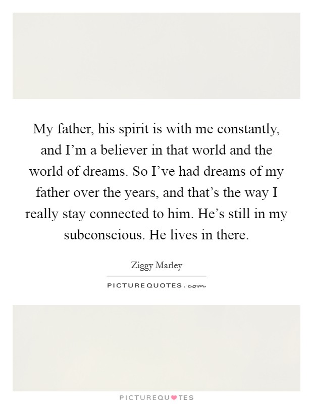 My father, his spirit is with me constantly, and I'm a believer in that world and the world of dreams. So I've had dreams of my father over the years, and that's the way I really stay connected to him. He's still in my subconscious. He lives in there Picture Quote #1