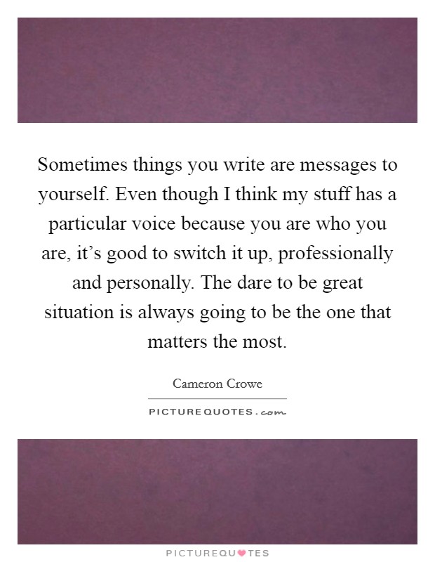 Sometimes things you write are messages to yourself. Even though I think my stuff has a particular voice because you are who you are, it's good to switch it up, professionally and personally. The dare to be great situation is always going to be the one that matters the most Picture Quote #1