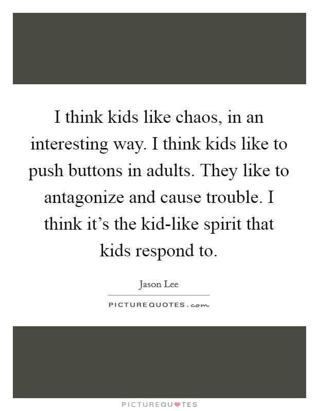 I think kids like chaos, in an interesting way. I think kids like to push buttons in adults. They like to antagonize and cause trouble. I think it's the kid-like spirit that kids respond to Picture Quote #1
