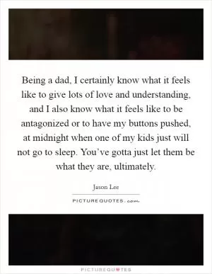 Being a dad, I certainly know what it feels like to give lots of love and understanding, and I also know what it feels like to be antagonized or to have my buttons pushed, at midnight when one of my kids just will not go to sleep. You’ve gotta just let them be what they are, ultimately Picture Quote #1