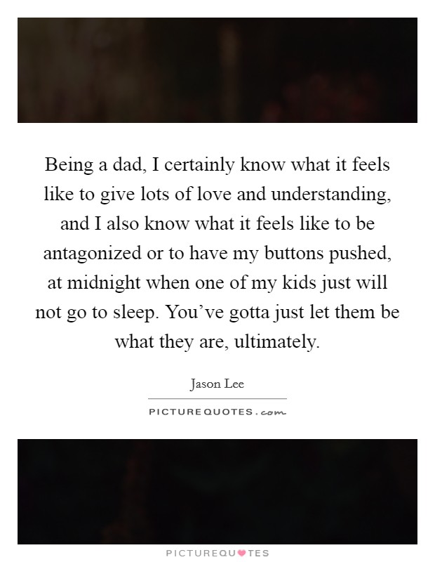 Being a dad, I certainly know what it feels like to give lots of love and understanding, and I also know what it feels like to be antagonized or to have my buttons pushed, at midnight when one of my kids just will not go to sleep. You've gotta just let them be what they are, ultimately Picture Quote #1