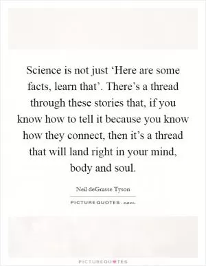 Science is not just ‘Here are some facts, learn that’. There’s a thread through these stories that, if you know how to tell it because you know how they connect, then it’s a thread that will land right in your mind, body and soul Picture Quote #1