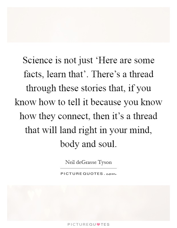 Science is not just ‘Here are some facts, learn that'. There's a thread through these stories that, if you know how to tell it because you know how they connect, then it's a thread that will land right in your mind, body and soul Picture Quote #1