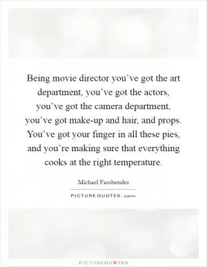 Being movie director you’ve got the art department, you’ve got the actors, you’ve got the camera department, you’ve got make-up and hair, and props. You’ve got your finger in all these pies, and you’re making sure that everything cooks at the right temperature Picture Quote #1