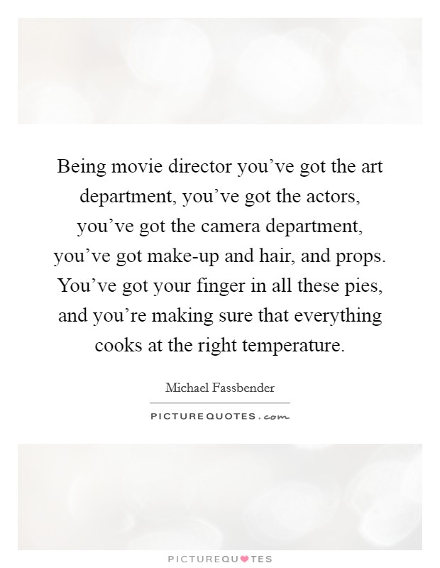 Being movie director you've got the art department, you've got the actors, you've got the camera department, you've got make-up and hair, and props. You've got your finger in all these pies, and you're making sure that everything cooks at the right temperature Picture Quote #1