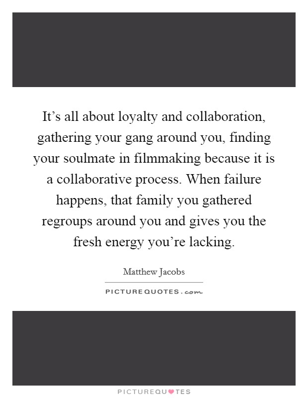 It's all about loyalty and collaboration, gathering your gang around you, finding your soulmate in filmmaking because it is a collaborative process. When failure happens, that family you gathered regroups around you and gives you the fresh energy you're lacking Picture Quote #1