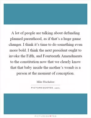 A lot of people are talking about defunding planned parenthood, as if that’s a huge game changer. I think it’s time to do something even more bold. I think the next president ought to invoke the Fifth, and Fourteenth Amendments to the constitution now that we clearly know that that baby inside the mother’s womb is a person at the moment of conception Picture Quote #1