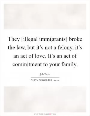 They [illegal immigrants] broke the law, but it’s not a felony, it’s an act of love. It’s an act of commitment to your family Picture Quote #1