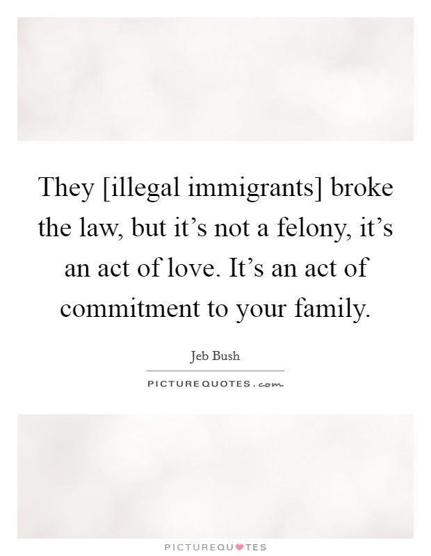They [illegal immigrants] broke the law, but it's not a felony, it's an act of love. It's an act of commitment to your family Picture Quote #1