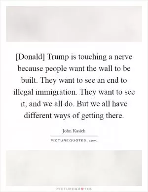 [Donald] Trump is touching a nerve because people want the wall to be built. They want to see an end to illegal immigration. They want to see it, and we all do. But we all have different ways of getting there Picture Quote #1