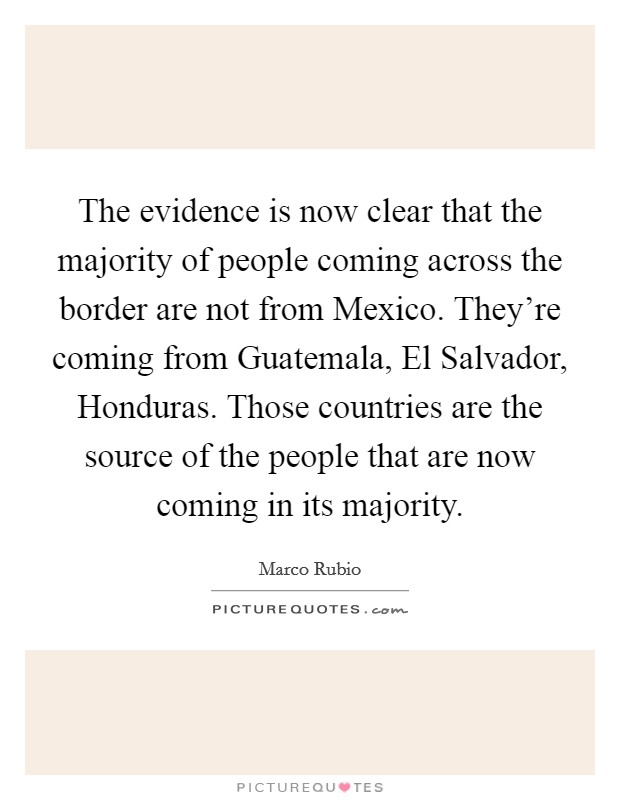 The evidence is now clear that the majority of people coming across the border are not from Mexico. They're coming from Guatemala, El Salvador, Honduras. Those countries are the source of the people that are now coming in its majority Picture Quote #1