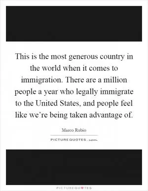 This is the most generous country in the world when it comes to immigration. There are a million people a year who legally immigrate to the United States, and people feel like we’re being taken advantage of Picture Quote #1
