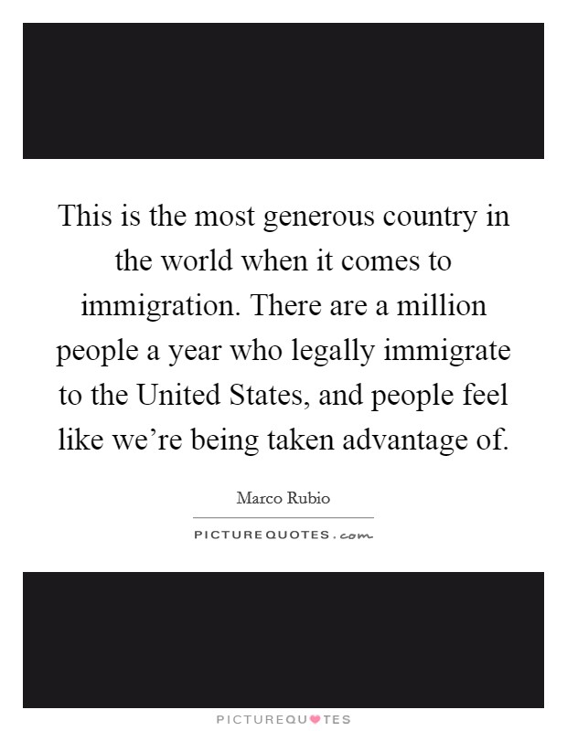 This is the most generous country in the world when it comes to immigration. There are a million people a year who legally immigrate to the United States, and people feel like we're being taken advantage of Picture Quote #1