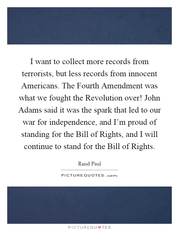 I want to collect more records from terrorists, but less records from innocent Americans. The Fourth Amendment was what we fought the Revolution over! John Adams said it was the spark that led to our war for independence, and I'm proud of standing for the Bill of Rights, and I will continue to stand for the Bill of Rights Picture Quote #1