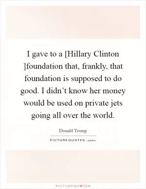 I gave to a [Hillary Clinton ]foundation that, frankly, that foundation is supposed to do good. I didn’t know her money would be used on private jets going all over the world Picture Quote #1