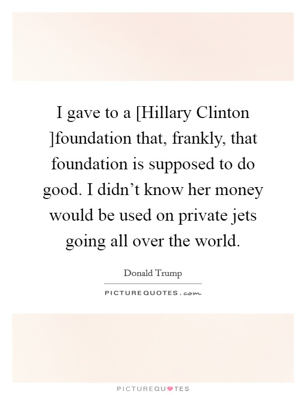 I gave to a [Hillary Clinton ]foundation that, frankly, that foundation is supposed to do good. I didn't know her money would be used on private jets going all over the world Picture Quote #1