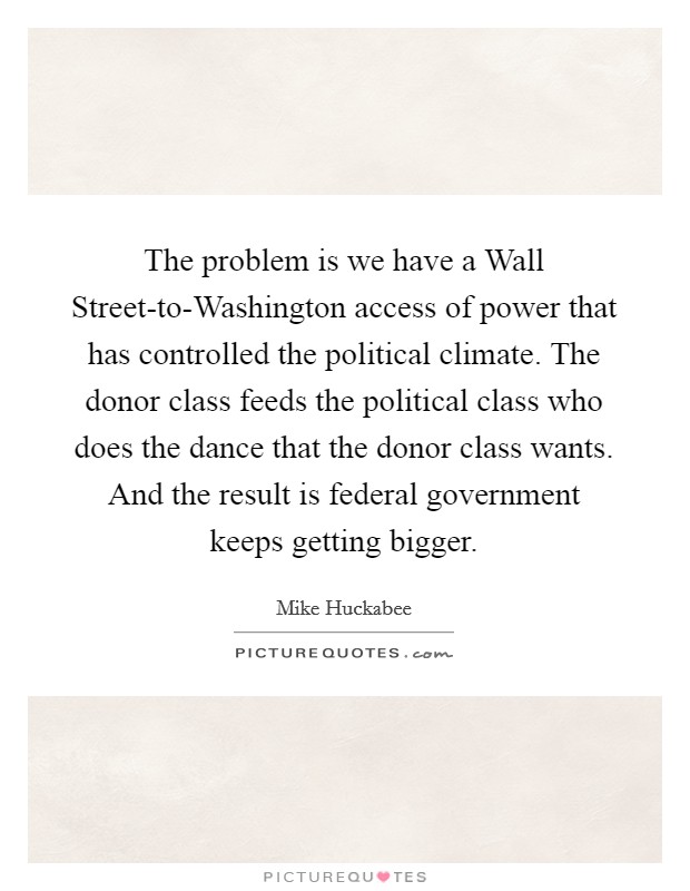 The problem is we have a Wall Street-to-Washington access of power that has controlled the political climate. The donor class feeds the political class who does the dance that the donor class wants. And the result is federal government keeps getting bigger Picture Quote #1