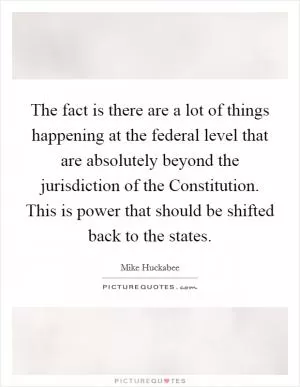 The fact is there are a lot of things happening at the federal level that are absolutely beyond the jurisdiction of the Constitution. This is power that should be shifted back to the states Picture Quote #1
