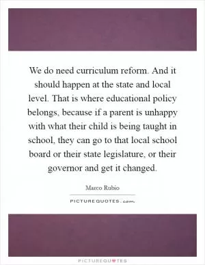 We do need curriculum reform. And it should happen at the state and local level. That is where educational policy belongs, because if a parent is unhappy with what their child is being taught in school, they can go to that local school board or their state legislature, or their governor and get it changed Picture Quote #1
