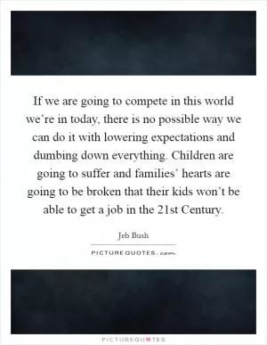 If we are going to compete in this world we’re in today, there is no possible way we can do it with lowering expectations and dumbing down everything. Children are going to suffer and families’ hearts are going to be broken that their kids won’t be able to get a job in the 21st Century Picture Quote #1