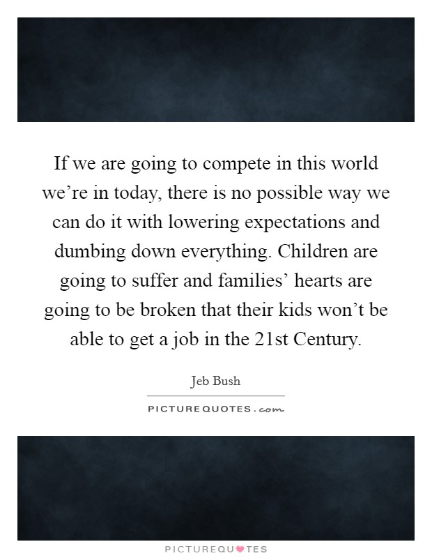 If we are going to compete in this world we're in today, there is no possible way we can do it with lowering expectations and dumbing down everything. Children are going to suffer and families' hearts are going to be broken that their kids won't be able to get a job in the 21st Century Picture Quote #1