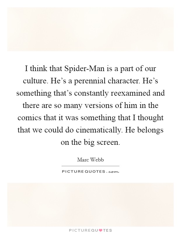 I think that Spider-Man is a part of our culture. He's a perennial character. He's something that's constantly reexamined and there are so many versions of him in the comics that it was something that I thought that we could do cinematically. He belongs on the big screen Picture Quote #1