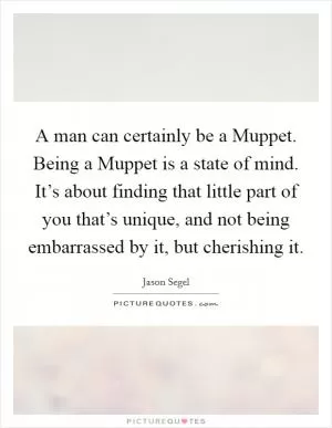 A man can certainly be a Muppet. Being a Muppet is a state of mind. It’s about finding that little part of you that’s unique, and not being embarrassed by it, but cherishing it Picture Quote #1