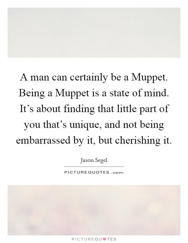 A man can certainly be a Muppet. Being a Muppet is a state of mind. It's about finding that little part of you that's unique, and not being embarrassed by it, but cherishing it Picture Quote #1