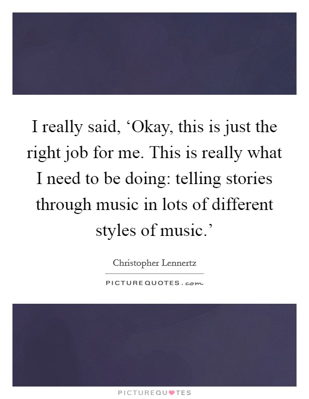 I really said, ‘Okay, this is just the right job for me. This is really what I need to be doing: telling stories through music in lots of different styles of music.' Picture Quote #1