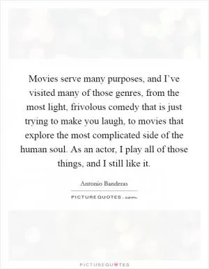 Movies serve many purposes, and I’ve visited many of those genres, from the most light, frivolous comedy that is just trying to make you laugh, to movies that explore the most complicated side of the human soul. As an actor, I play all of those things, and I still like it Picture Quote #1