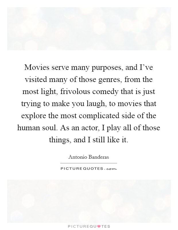 Movies serve many purposes, and I've visited many of those genres, from the most light, frivolous comedy that is just trying to make you laugh, to movies that explore the most complicated side of the human soul. As an actor, I play all of those things, and I still like it Picture Quote #1