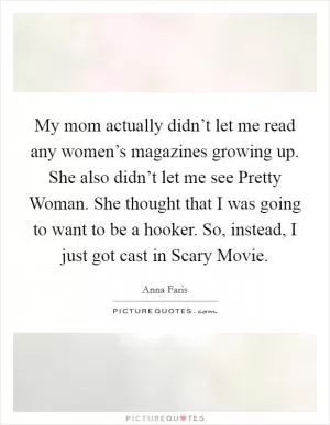 My mom actually didn’t let me read any women’s magazines growing up. She also didn’t let me see Pretty Woman. She thought that I was going to want to be a hooker. So, instead, I just got cast in Scary Movie Picture Quote #1