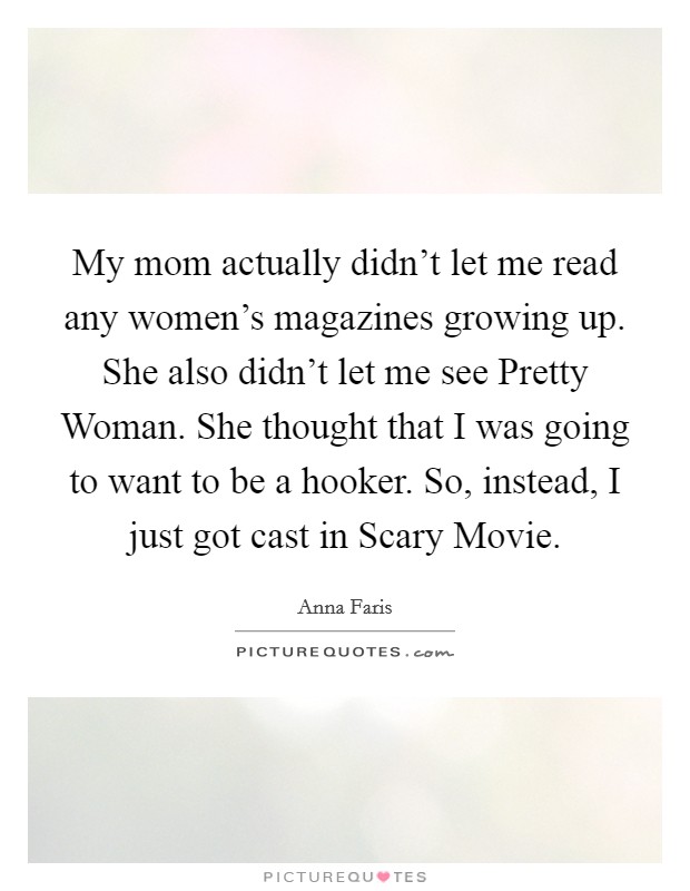 My mom actually didn't let me read any women's magazines growing up. She also didn't let me see Pretty Woman. She thought that I was going to want to be a hooker. So, instead, I just got cast in Scary Movie Picture Quote #1