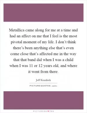 Metallica came along for me at a time and had an affect on me that I feel is the most pivotal moment of my life. I don’t think there’s been anything else that’s even come close that’s affected me in the way that that band did when I was a child when I was 11 or 12 years old, and where it went from there Picture Quote #1