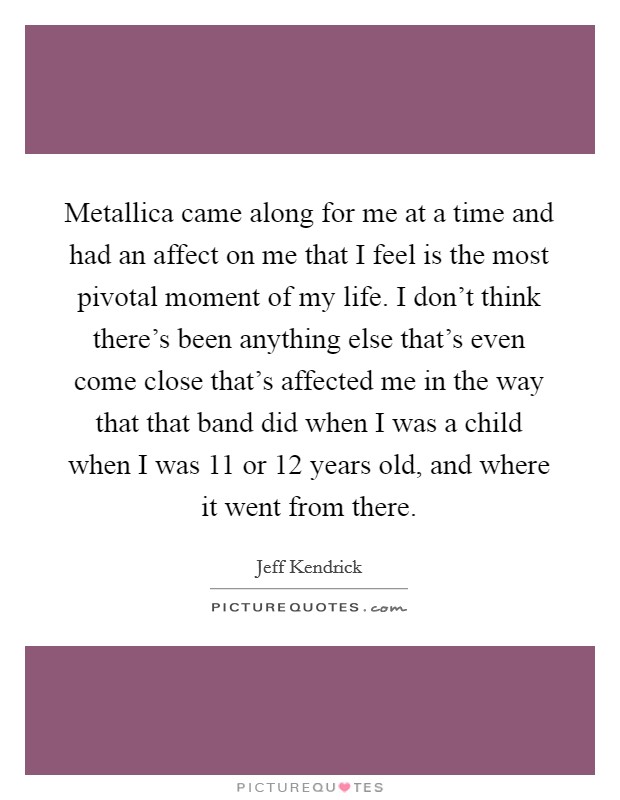 Metallica came along for me at a time and had an affect on me that I feel is the most pivotal moment of my life. I don't think there's been anything else that's even come close that's affected me in the way that that band did when I was a child when I was 11 or 12 years old, and where it went from there Picture Quote #1