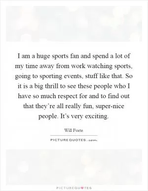 I am a huge sports fan and spend a lot of my time away from work watching sports, going to sporting events, stuff like that. So it is a big thrill to see these people who I have so much respect for and to find out that they’re all really fun, super-nice people. It’s very exciting Picture Quote #1