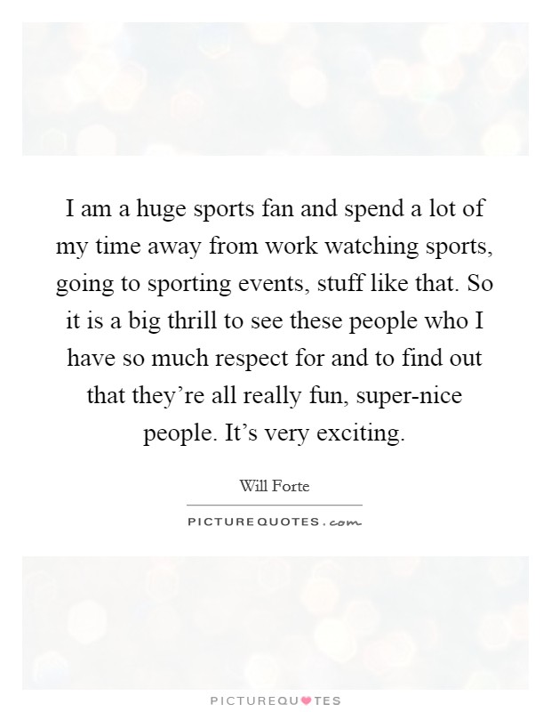 I am a huge sports fan and spend a lot of my time away from work watching sports, going to sporting events, stuff like that. So it is a big thrill to see these people who I have so much respect for and to find out that they're all really fun, super-nice people. It's very exciting Picture Quote #1
