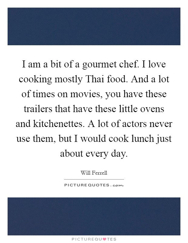 I am a bit of a gourmet chef. I love cooking mostly Thai food. And a lot of times on movies, you have these trailers that have these little ovens and kitchenettes. A lot of actors never use them, but I would cook lunch just about every day Picture Quote #1