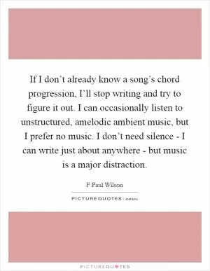 If I don’t already know a song’s chord progression, I’ll stop writing and try to figure it out. I can occasionally listen to unstructured, amelodic ambient music, but I prefer no music. I don’t need silence - I can write just about anywhere - but music is a major distraction Picture Quote #1