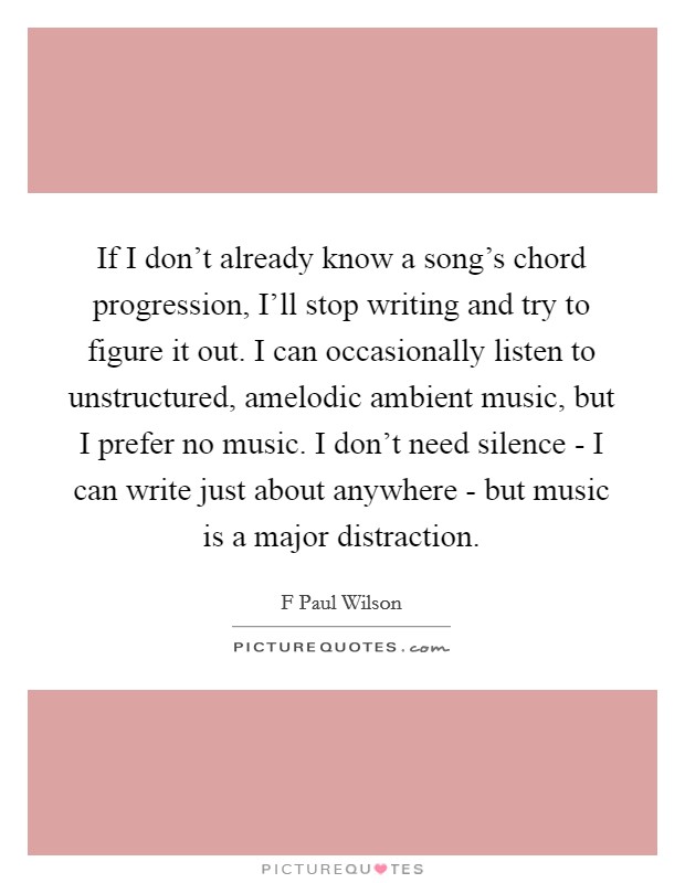 If I don't already know a song's chord progression, I'll stop writing and try to figure it out. I can occasionally listen to unstructured, amelodic ambient music, but I prefer no music. I don't need silence - I can write just about anywhere - but music is a major distraction Picture Quote #1